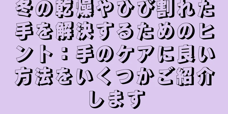 冬の乾燥やひび割れた手を解決するためのヒント：手のケアに良い方法をいくつかご紹介します