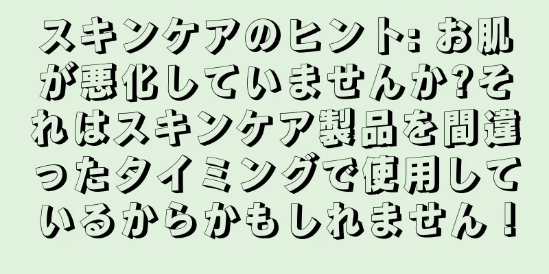 スキンケアのヒント: お肌が悪化していませんか?それはスキンケア製品を間違ったタイミングで使用しているからかもしれません！