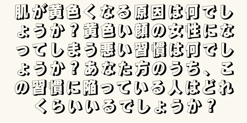 肌が黄色くなる原因は何でしょうか？黄色い顔の女性になってしまう悪い習慣は何でしょうか？あなた方のうち、この習慣に陥っている人はどれくらいいるでしょうか？