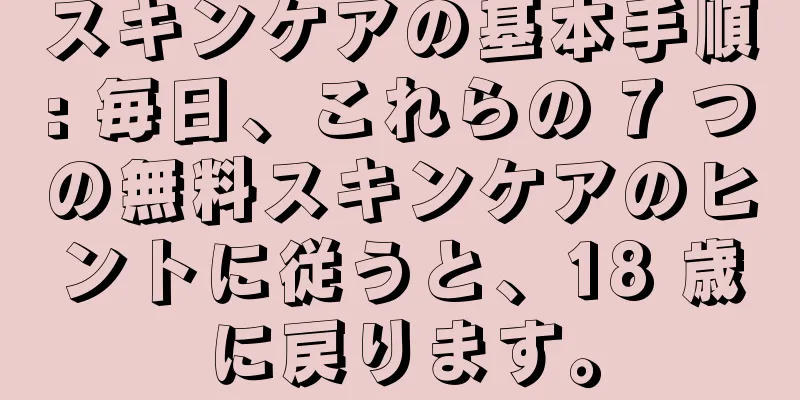 スキンケアの基本手順: 毎日、これらの 7 つの無料スキンケアのヒントに従うと、18 歳に戻ります。