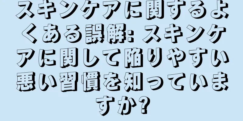 スキンケアに関するよくある誤解: スキンケアに関して陥りやすい悪い習慣を知っていますか?