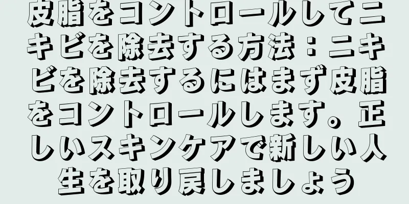 皮脂をコントロールしてニキビを除去する方法：ニキビを除去するにはまず皮脂をコントロールします。正しいスキンケアで新しい人生を取り戻しましょう