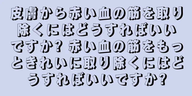 皮膚から赤い血の筋を取り除くにはどうすればいいですか? 赤い血の筋をもっときれいに取り除くにはどうすればいいですか?