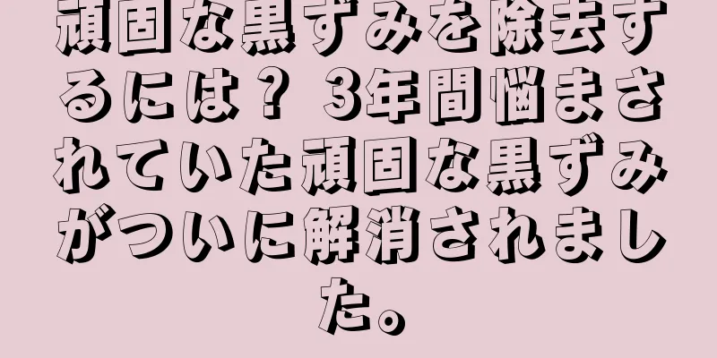 頑固な黒ずみを除去するには？ 3年間悩まされていた頑固な黒ずみがついに解消されました。