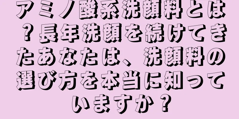 アミノ酸系洗顔料とは？長年洗顔を続けてきたあなたは、洗顔料の選び方を本当に知っていますか？