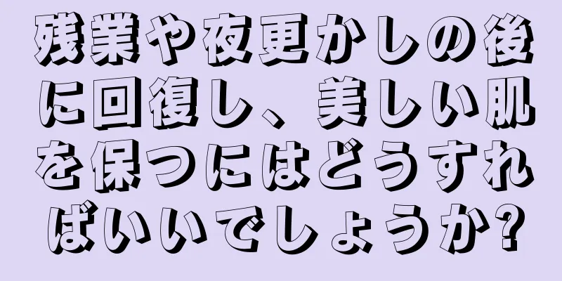 残業や夜更かしの後に回復し、美しい肌を保つにはどうすればいいでしょうか?