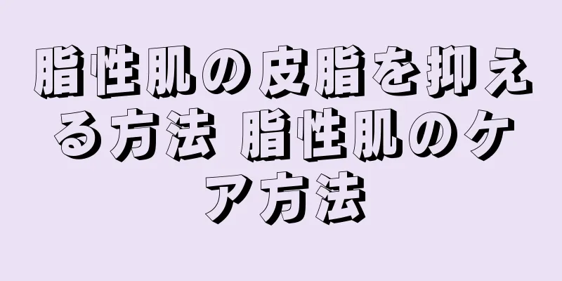 脂性肌の皮脂を抑える方法 脂性肌のケア方法