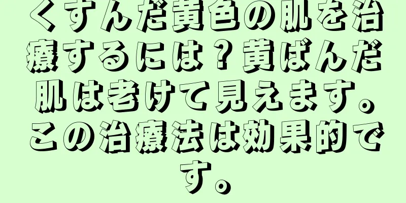 くすんだ黄色の肌を治療するには？黄ばんだ肌は老けて見えます。この治療法は効果的です。