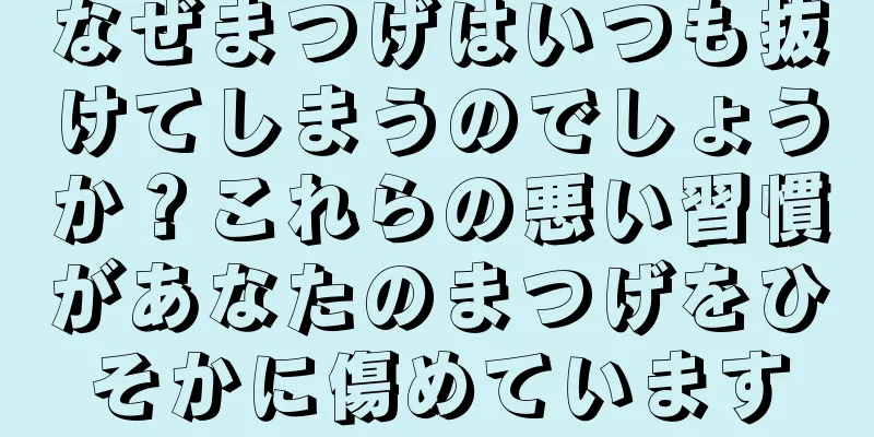 なぜまつげはいつも抜けてしまうのでしょうか？これらの悪い習慣があなたのまつげをひそかに傷めています