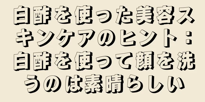 白酢を使った美容スキンケアのヒント：白酢を使って顔を洗うのは素晴らしい