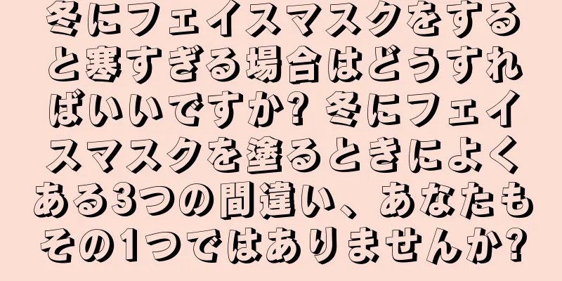 冬にフェイスマスクをすると寒すぎる場合はどうすればいいですか? 冬にフェイスマスクを塗るときによくある3つの間違い、あなたもその1つではありませんか?