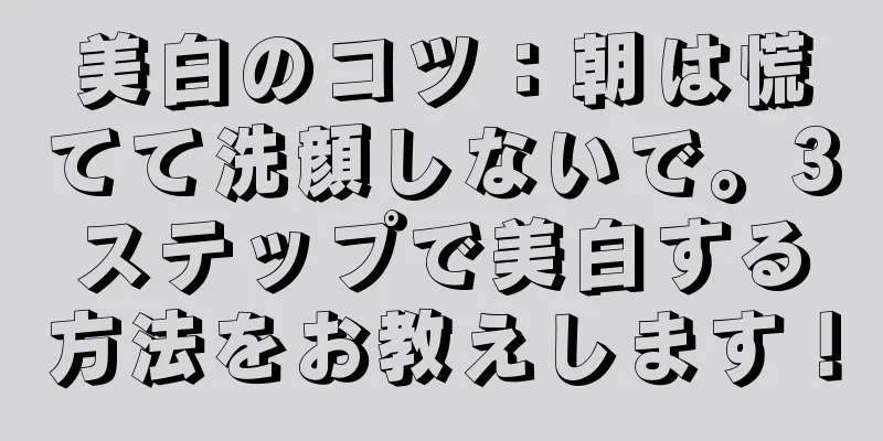 美白のコツ：朝は慌てて洗顔しないで。3ステップで美白する方法をお教えします！