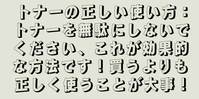 トナーの正しい使い方：トナーを無駄にしないでください、これが効果的な方法です！買うよりも正しく使うことが大事！