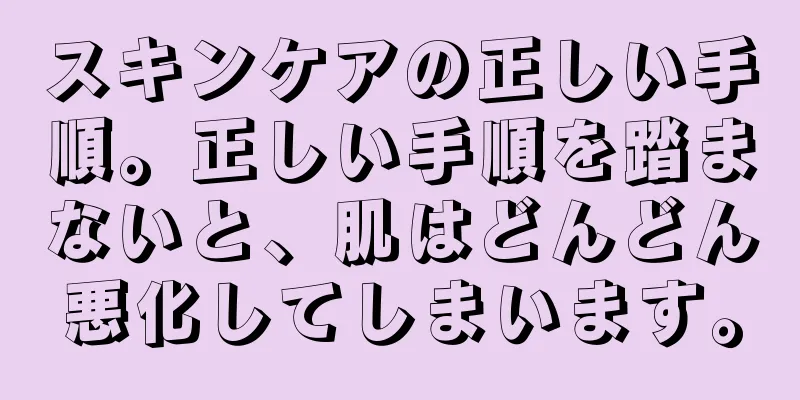 スキンケアの正しい手順。正しい手順を踏まないと、肌はどんどん悪化してしまいます。