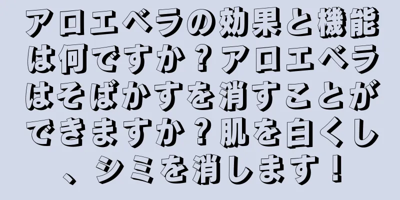 アロエベラの効果と機能は何ですか？アロエベラはそばかすを消すことができますか？肌を白くし、シミを消します！