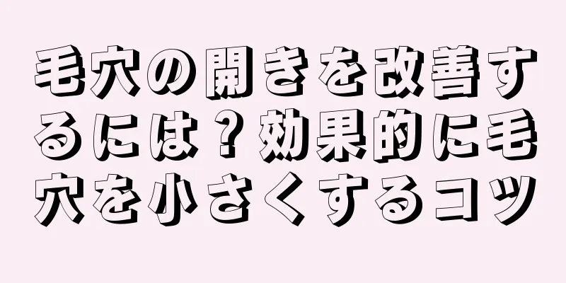 毛穴の開きを改善するには？効果的に毛穴を小さくするコツ