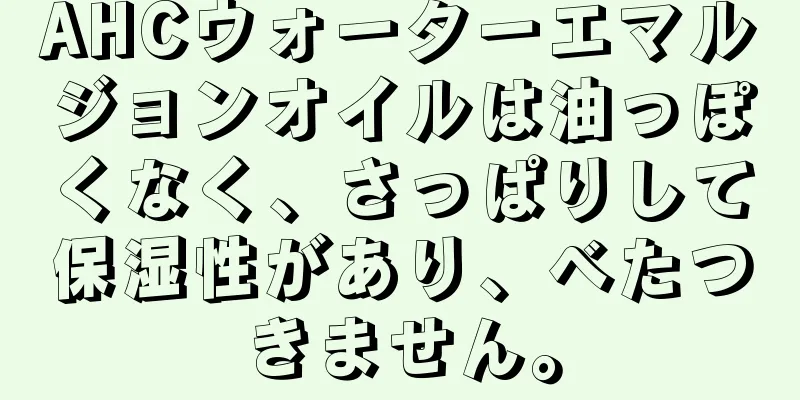 AHCウォーターエマルジョンオイルは油っぽくなく、さっぱりして保湿性があり、べたつきません。