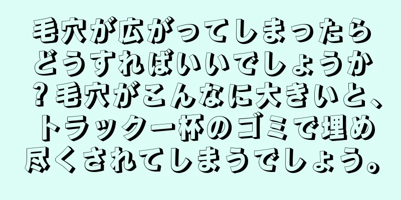 毛穴が広がってしまったらどうすればいいでしょうか？毛穴がこんなに大きいと、トラック一杯のゴミで埋め尽くされてしまうでしょう。