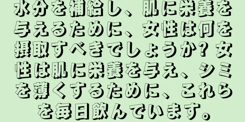 水分を補給し、肌に栄養を与えるために、女性は何を摂取すべきでしょうか? 女性は肌に栄養を与え、シミを薄くするために、これらを毎日飲んでいます。