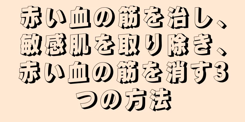 赤い血の筋を治し、敏感肌を取り除き、赤い血の筋を消す3つの方法