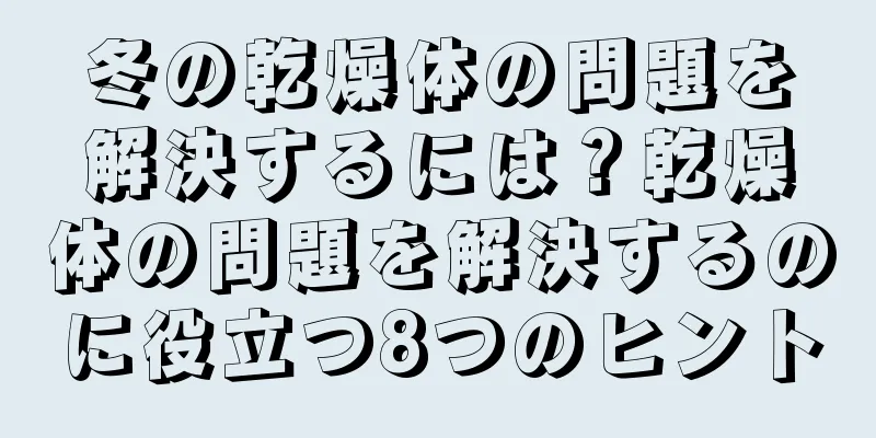 冬の乾燥体の問題を解決するには？乾燥体の問題を解決するのに役立つ8つのヒント