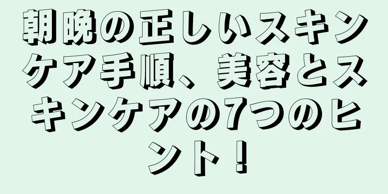 朝晩の正しいスキンケア手順、美容とスキンケアの7つのヒント！