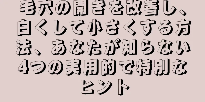 毛穴の開きを改善し、白くして小さくする方法、あなたが知らない4つの実用的で特別なヒント