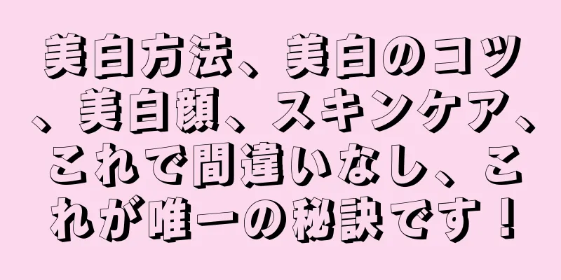 美白方法、美白のコツ、美白顔、スキンケア、これで間違いなし、これが唯一の秘訣です！