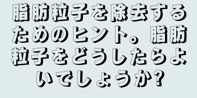 脂肪粒子を除去するためのヒント。脂肪粒子をどうしたらよいでしょうか?