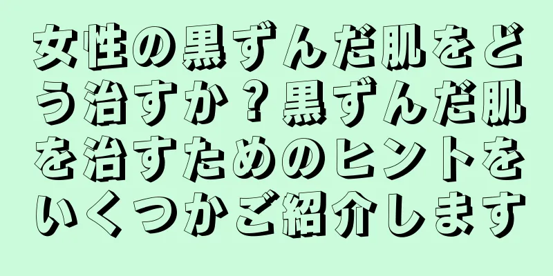 女性の黒ずんだ肌をどう治すか？黒ずんだ肌を治すためのヒントをいくつかご紹介します