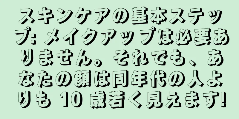 スキンケアの基本ステップ: メイクアップは必要ありません。それでも、あなたの顔は同年代の人よりも 10 歳若く見えます!