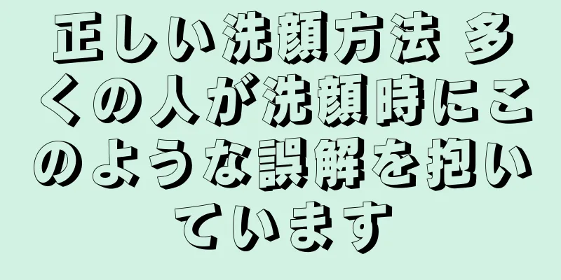 正しい洗顔方法 多くの人が洗顔時にこのような誤解を抱いています