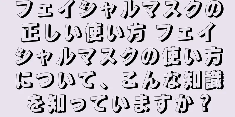 フェイシャルマスクの正しい使い方 フェイシャルマスクの使い方について、こんな知識を知っていますか？