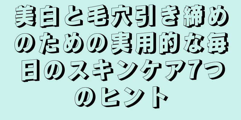 美白と毛穴引き締めのための実用的な毎日のスキンケア7つのヒント