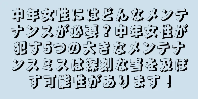 中年女性にはどんなメンテナンスが必要？中年女性が犯す5つの大きなメンテナンスミスは深刻な害を及ぼす可能性があります！