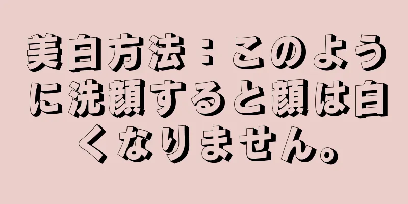 美白方法：このように洗顔すると顔は白くなりません。