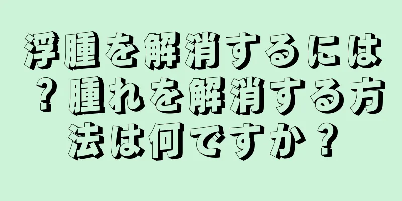 浮腫を解消するには？腫れを解消する方法は何ですか？