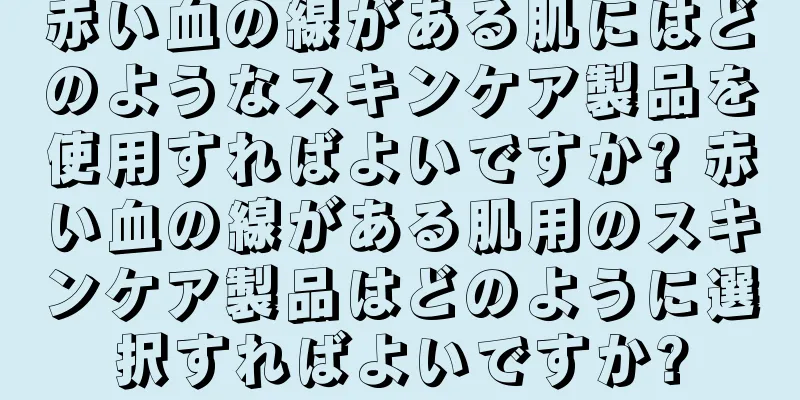 赤い血の線がある肌にはどのようなスキンケア製品を使用すればよいですか? 赤い血の線がある肌用のスキンケア製品はどのように選択すればよいですか?