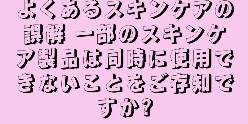 よくあるスキンケアの誤解 一部のスキンケア製品は同時に使用できないことをご存知ですか?