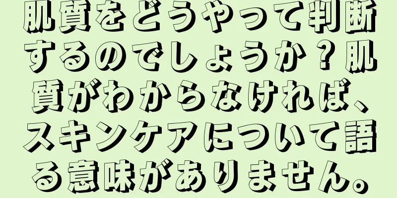 肌質をどうやって判断するのでしょうか？肌質がわからなければ、スキンケアについて語る意味がありません。