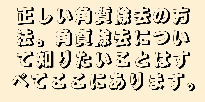 正しい角質除去の方法。角質除去について知りたいことはすべてここにあります。