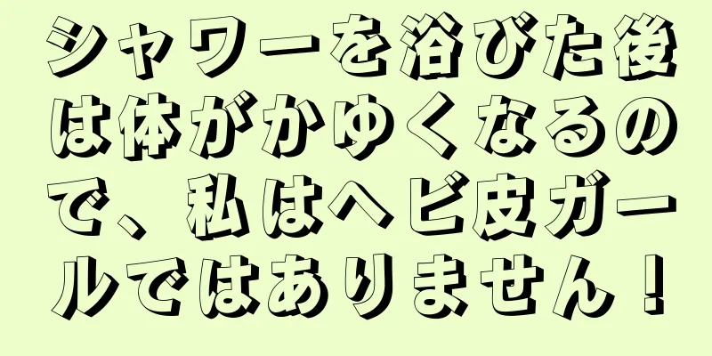 シャワーを浴びた後は体がかゆくなるので、私はヘビ皮ガールではありません！