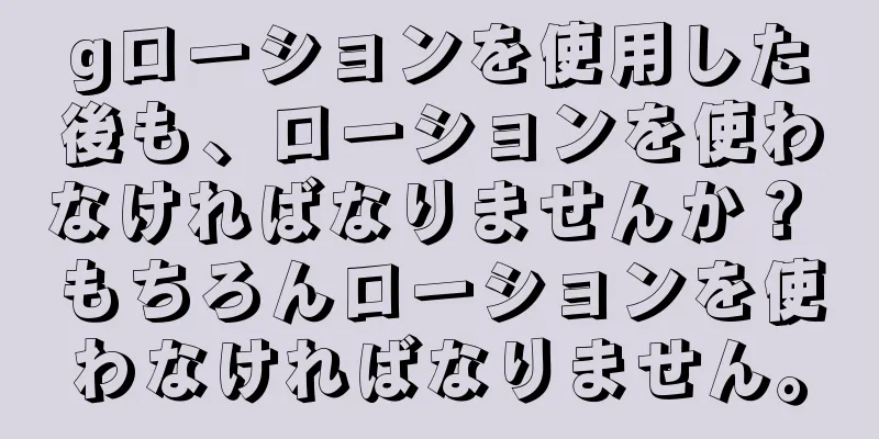 gローションを使用した後も、ローションを使わなければなりませんか？ もちろんローションを使わなければなりません。