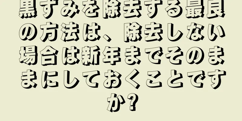 黒ずみを除去する最良の方法は、除去しない場合は新年までそのままにしておくことですか?