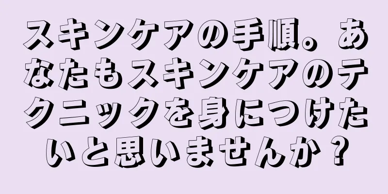 スキンケアの手順。あなたもスキンケアのテクニックを身につけたいと思いませんか？