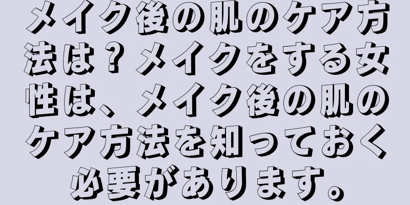 メイク後の肌のケア方法は？メイクをする女性は、メイク後の肌のケア方法を知っておく必要があります。
