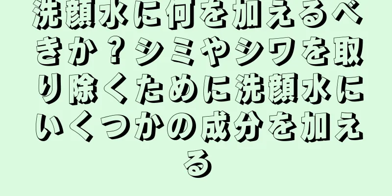 洗顔水に何を加えるべきか？シミやシワを取り除くために洗顔水にいくつかの成分を加える