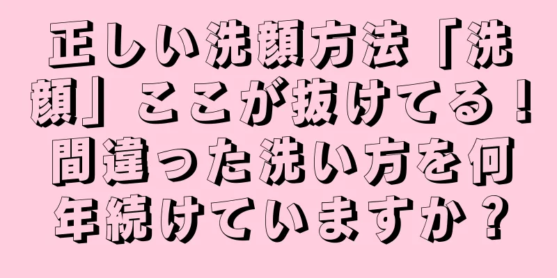 正しい洗顔方法「洗顔」ここが抜けてる！間違った洗い方を何年続けていますか？