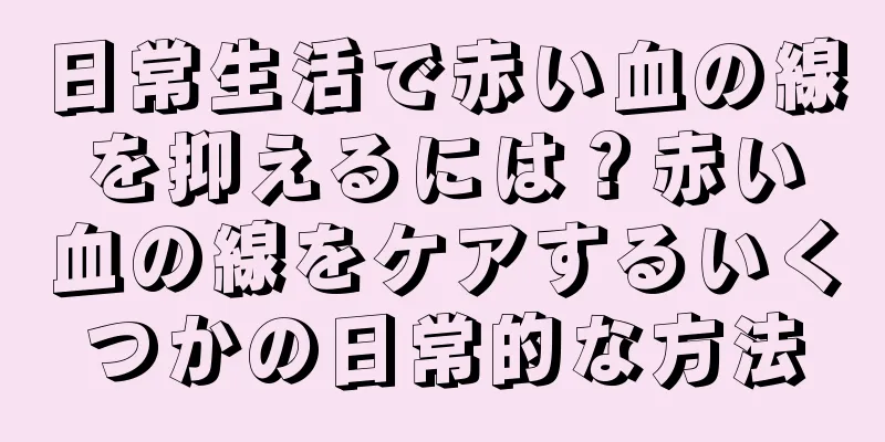 日常生活で赤い血の線を抑えるには？赤い血の線をケアするいくつかの日常的な方法