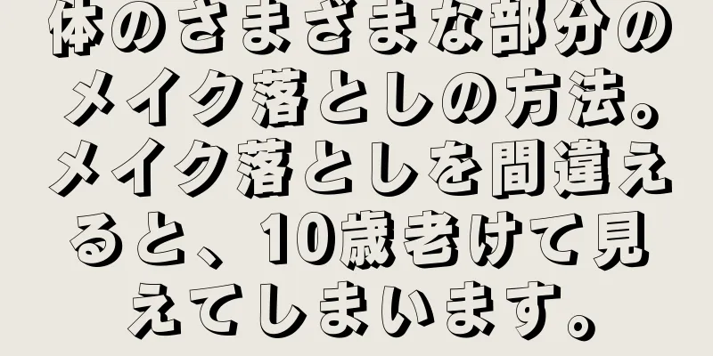 体のさまざまな部分のメイク落としの方法。メイク落としを間違えると、10歳老けて見えてしまいます。